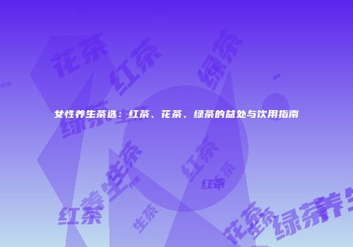 女性养生茶选：红茶、花茶、绿茶的益处与饮用指南