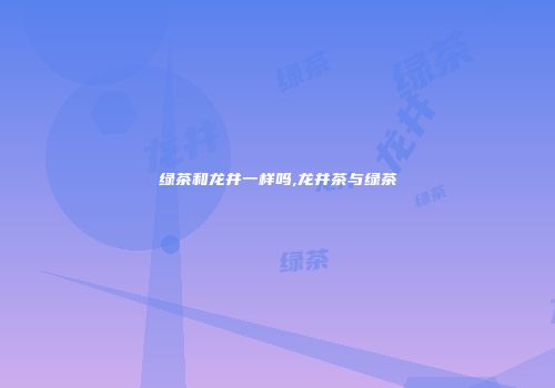 绿茶和龙井一样吗,龙井茶与绿茶