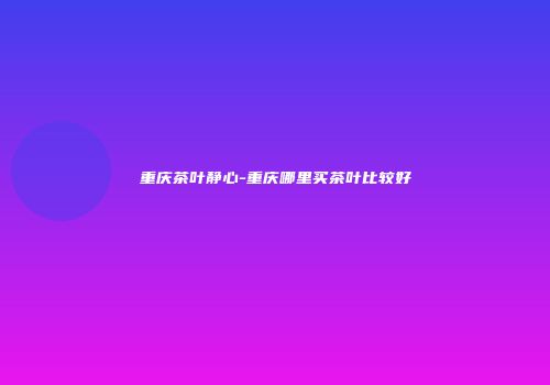 重庆茶叶静心-重庆哪里买茶叶比较好