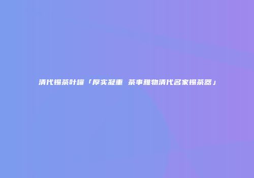 清代锡茶叶罐「厚实凝重 茶事雅物清代名家锡茶器」