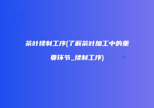 茶叶揉制工序(了解茶叶加工中的重要环节_揉制工序)