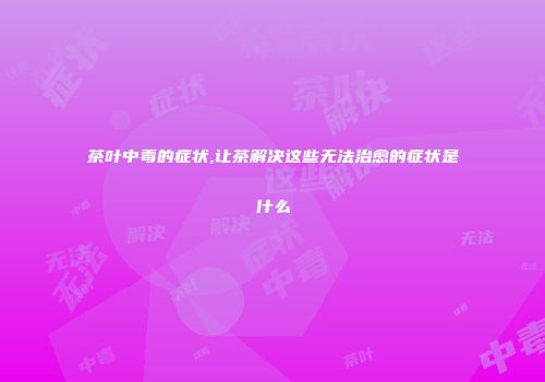 茶叶中毒的症状,让茶解决这些无法治愈的症状是什么