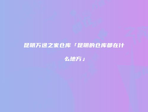 昆明万逸之家仓库「昆明的仓库都在什么地方」
