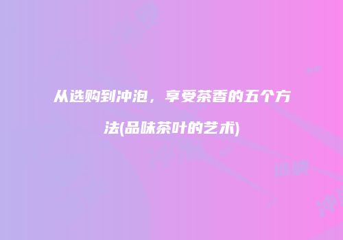 从选购到冲泡，享受茶香的五个方法(品味茶叶的艺术)