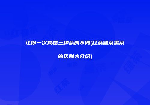 让你一次搞懂三种茶的不同(红茶绿茶黑茶的区别大介绍)