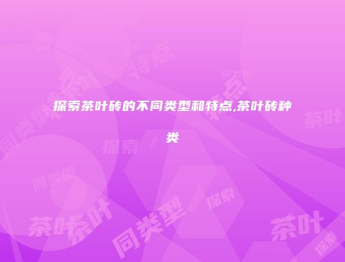 探索茶叶砖的不同类型和特点,茶叶砖种类