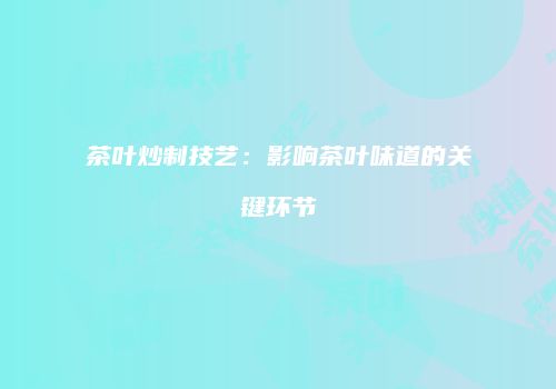 茶叶炒制技艺：影响茶叶味道的关键环节
