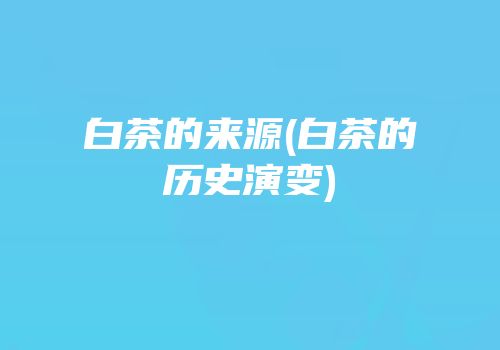 白茶的来源(白茶的历史演变)