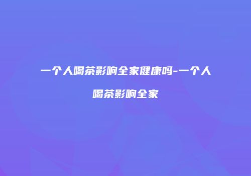 一个人喝茶影响全家健康吗-一个人喝茶影响全家