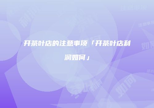 开茶叶店的注意事项「开茶叶店利润如何」