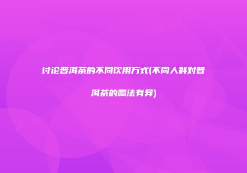 讨论普洱茶的不同饮用方式(不同人群对普洱茶的喝法有异)