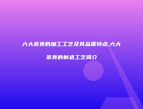 六大茶类的加工工艺及其品质特点,六大茶类的制造工艺简介