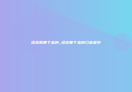 绿茶喝哪个品种_绿茶哪个品种口感最好