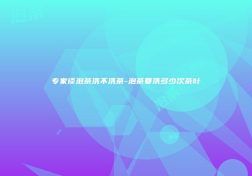 专家谈泡茶洗不洗茶-泡茶要洗多少次茶叶