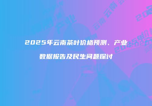 2025年云南茶叶价格预测、产业数据报告及民生问题探讨