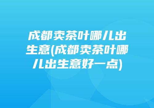 成都卖茶叶哪儿出生意(成都卖茶叶哪儿出生意好一点)