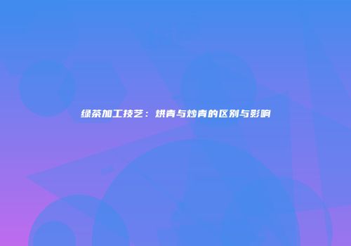 绿茶加工技艺：烘青与炒青的区别与影响