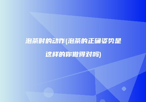 泡茶时的动作(泡茶的正确姿势是这样的你做得对吗)