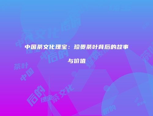 中国茶文化瑰宝：珍贵茶叶背后的故事与价值