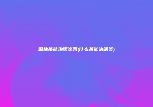 喝盐茶能治咽炎吗(什么茶能治咽炎)