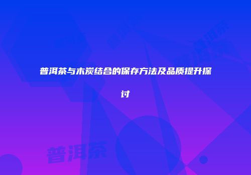 普洱茶与木炭结合的保存方法及品质提升探讨