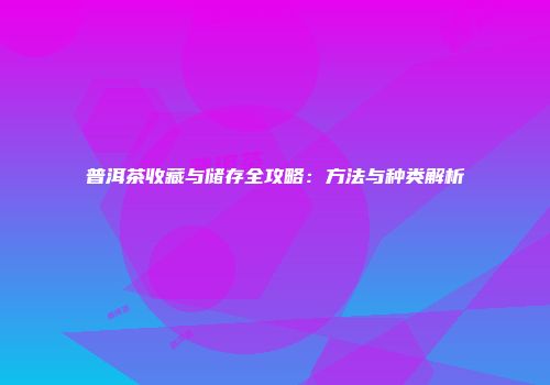 普洱茶收藏与储存全攻略：方法与种类解析