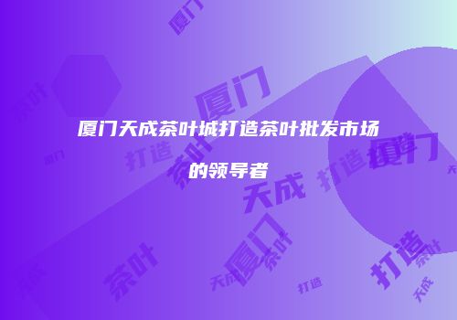 厦门天成茶叶城打造茶叶批发市场的领导者