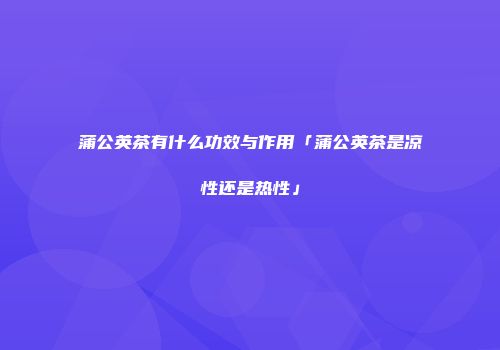 蒲公英茶有什么功效与作用「蒲公英茶是凉性还是热性」