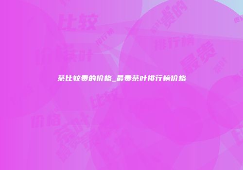 茶比较贵的价格_最贵茶叶排行榜价格