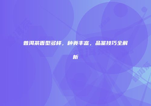 普洱茶香型多样，种类丰富，品鉴技巧全解析