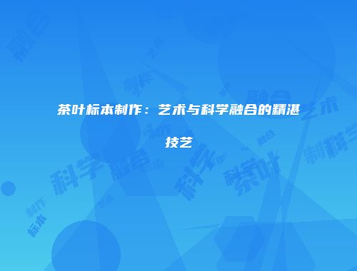 茶叶标本制作：艺术与科学融合的精湛技艺
