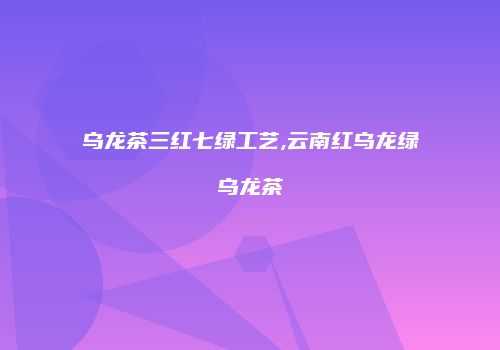 乌龙茶三红七绿工艺,云南红乌龙绿乌龙茶