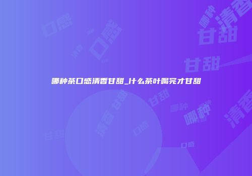 哪种茶口感清香甘甜_什么茶叶喝完才甘甜