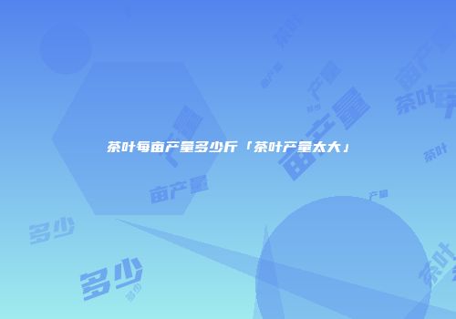 茶叶每亩产量多少斤「茶叶产量太大」