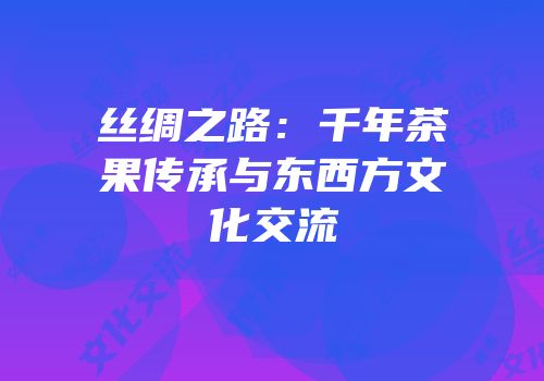 丝绸之路：千年茶果传承与东西方文化交流