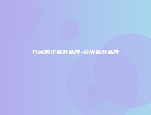 有名的卖茶叶品牌-顶级茶叶品牌
