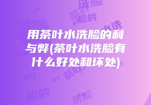 用茶叶水洗脸的利与弊(茶叶水洗脸有什么好处和坏处)