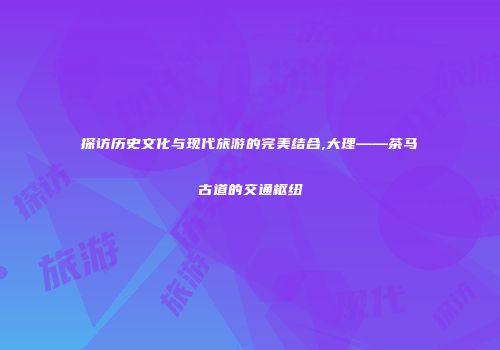 探访历史文化与现代旅游的完美结合,大理——茶马古道的交通枢纽