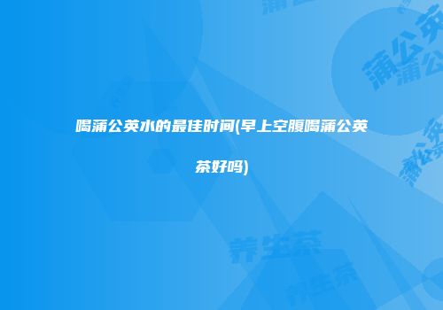 喝蒲公英水的最佳时间(早上空腹喝蒲公英茶好吗)