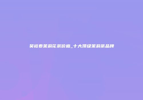 吴裕泰茉莉花茶价格_十大顶级茉莉茶品牌