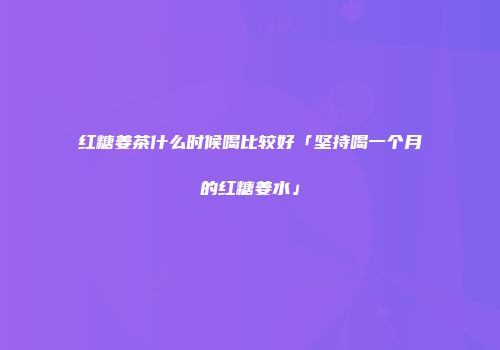 红糖姜茶什么时候喝比较好「坚持喝一个月的红糖姜水」