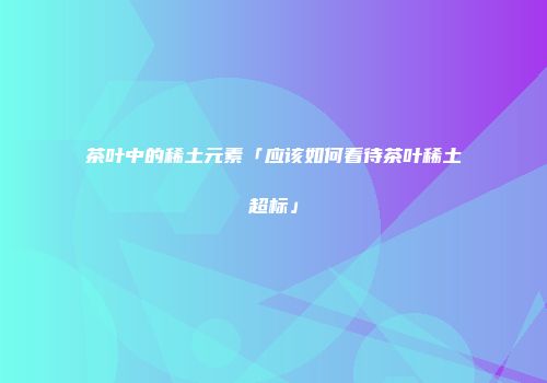 茶叶中的稀土元素「应该如何看待茶叶稀土超标」