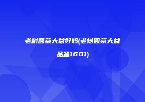 老树圆茶大益好吗(老树圆茶大益品鉴1601)
