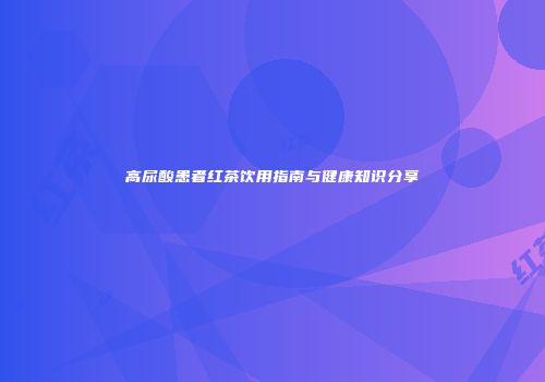 高尿酸患者红茶饮用指南与健康知识分享