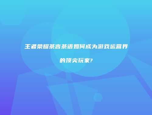 王者荣耀茶言茶语如何成为游戏运营界的顶尖玩家?