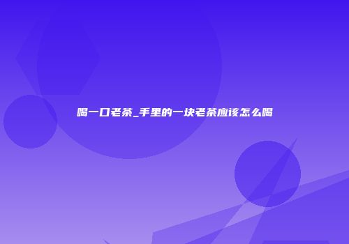 喝一口老茶_手里的一块老茶应该怎么喝