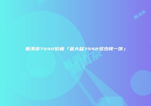 普洱茶7542价格「蓝大益7542多少钱一饼」