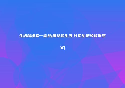 生活就像煮一壶茶(用茶喻生活,讨论生活的哲学意义)