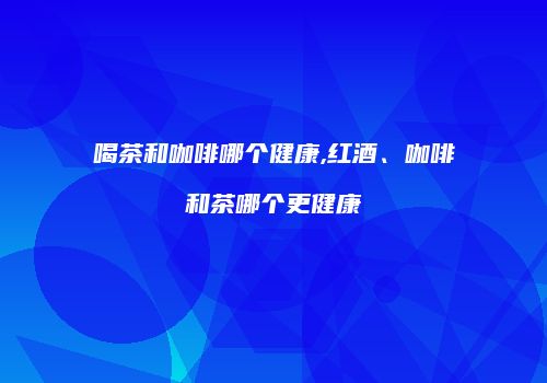 喝茶和咖啡哪个健康,红酒、咖啡和茶哪个更健康