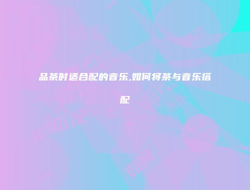 品茶时适合配的音乐,如何将茶与音乐搭配